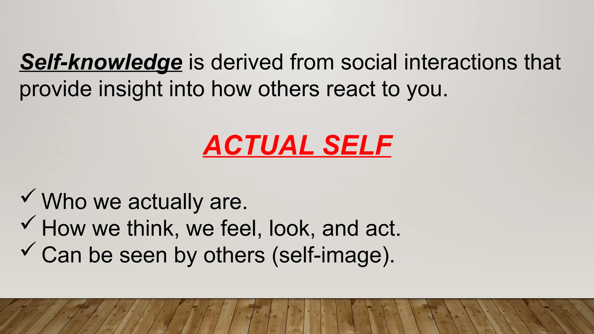 Self-knowledge is derived from social interactions that
provide insight into how others react to you.
ACTUAL SELF
 Who we actually are.
 How we think, we feel, look, and act.
 Can be seen by others (self-image).
 