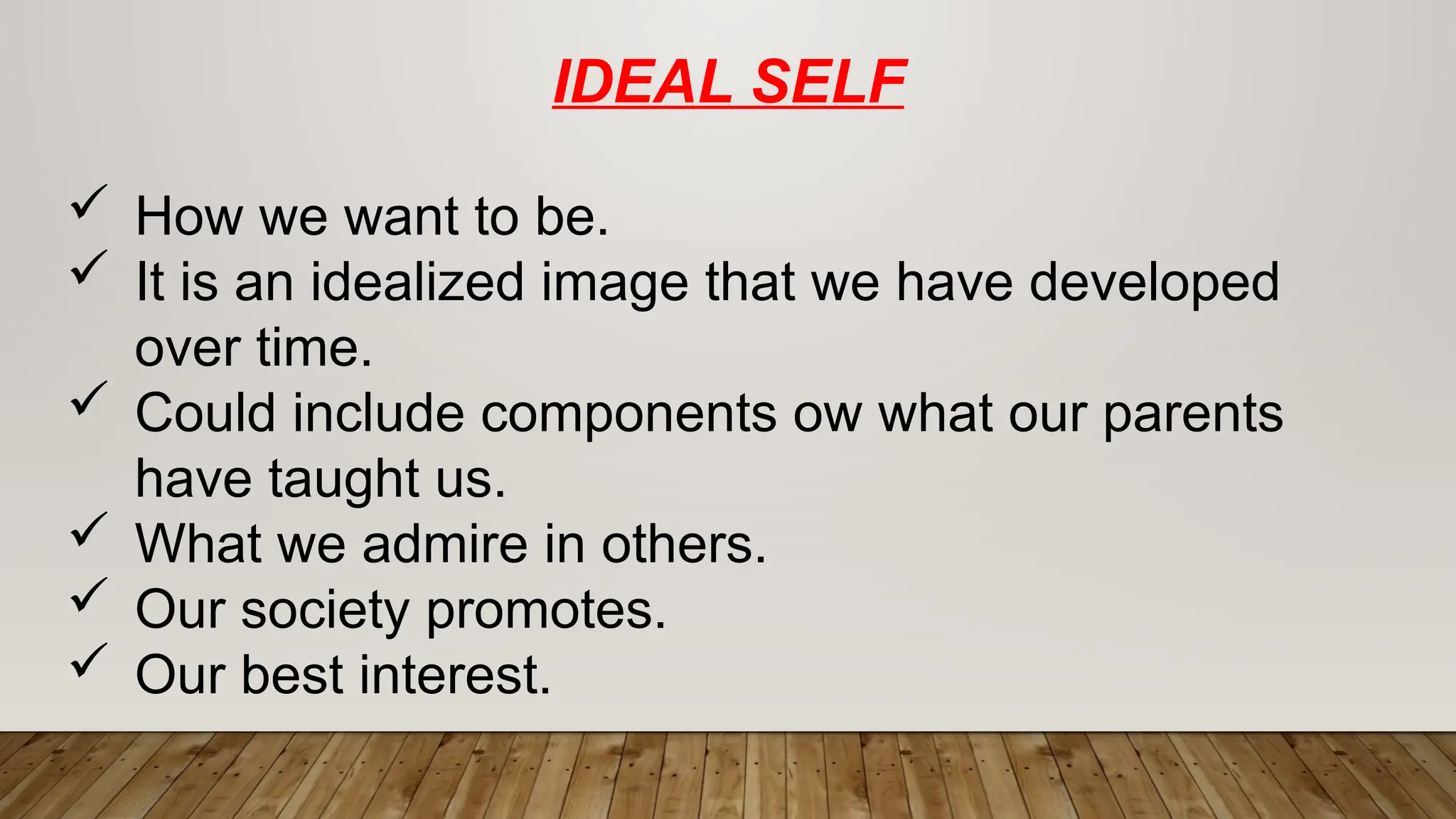IDEAL SELF
 How we want to be.
 It is an idealized image that we have developed
over time.
 Could include components ow what our parents
have taught us.
 What we admire in others.
 Our society promotes.
 Our best interest.
 