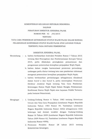 KEMENTERIAN KEUANGAN REPUBLIK INDONESIA
SALINAN
PERATURAN DIREKTUR JENDERAL PAJAK
NOMOR PER- 43 /PJ/2015
TENTANG
TATA CARA PEMBERIAN KETERANGAN STATUS WAJIB PAJAK DALAM RANGKA
PELAKSANAAN KONFIRMASI STATUS WAJIB PAJAK ATAS LAYANANPUBLIK
TERTENTU PADA INSTANSI PEMERINTAH
Menimbang
Mengingat
DIREKTUR JENDERAL PAJAK,
a. bahwa berdasarkan Instruksi Presiden Nomor 7 Tahun 2015
tentang Aksi Pencegahan dan Pemberantasan Korupsi Tahun
2015, perlu dilakukan peningkatan pemantauan dan
pengawasan pemenuhan kewajiban perpajakan Wajib Pajak;
b. bahwa dalam rangka harmonisasi peraturan perundang-
undangan perlu diatur tentang tata cara pemberian informasi
mengenai pemenuhan kewajiban perpajakan Wajib Pajak;
c. bahwa berdasarkan pertimbangan sebagaimana dimaksud
dalam huruf a dan huruf b, perlu menetapkan Peraturan
Direktur Jenderal Pajak tentang Tata Cara Pemberian
KeteranganStatus Wajib Pajak Dalam Rangka Pelaksanaan
Konfirmasi Status Wajib Pajak atas Layanan Publik Tertentu
pada Instansi Pemerintah;
1. Undang-Undang Nomor 6 Tahun 1983 tentang Ketentuan
Umum dan Tata Cara Perpajakan (Lembaran Negara Republik
Indonesia Tahun 1983 Nomor 49, Tambahan Lembaran
Negara Republik Indonesia Nomor 3262) sebagaimana te1ah
beberapa kali diubah terakhir dengan Undang-Undang
Nomor 16 Tahun 2009 (Lembaran Negara Republik Indonesia
Tahun 2009 Nomor 62, Tambahan Lembaran Negara Republik
Indonesia Nomor 4999);
2. Peraturan Presiden Nomor 28 tahun 2015 tentang
Kementerian Keuangan;
 