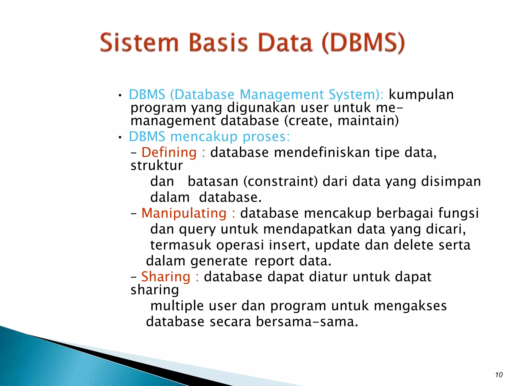 • DBMS (Database Management System): kumpulan
program yang digunakan user untuk me-
management database (create, maintain)
• DBMS mencakup proses:
– Defining : database mendefiniskan tipe data,
struktur
dan batasan (constraint) dari data yang disimpan
dalam database.
– Manipulating : database mencakup berbagai fungsi
dan query untuk mendapatkan data yang dicari,
termasuk operasi insert, update dan delete serta
dalam generate report data.
– Sharing : database dapat diatur untuk dapat
sharing
multiple user dan program untuk mengakses
database secara bersama-sama.
10
 