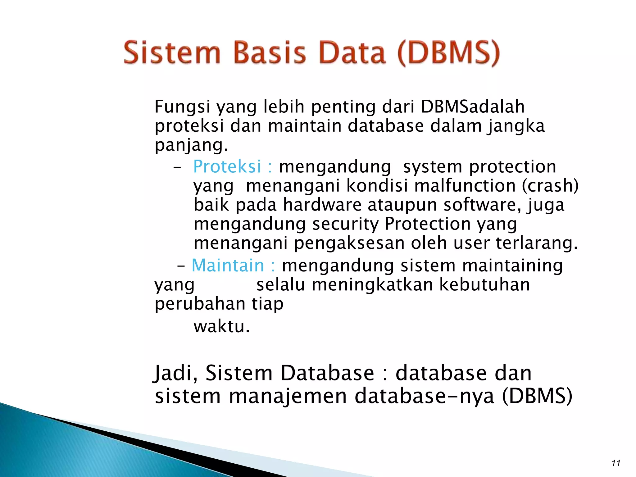Fungsi yang lebih penting dari DBMSadalah
proteksi dan maintain database dalam jangka
panjang.
– Proteksi : mengandung system protection
yang menangani kondisi malfunction (crash)
baik pada hardware ataupun software, juga
mengandung security Protection yang
menangani pengaksesan oleh user terlarang.
– Maintain : mengandung sistem maintaining
yang selalu meningkatkan kebutuhan
perubahan tiap
waktu.
Jadi, Sistem Database : database dan
sistem manajemen database-nya (DBMS)
11
 