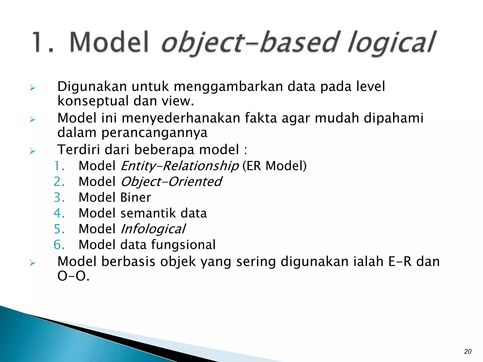  Digunakan untuk menggambarkan data pada level
konseptual dan view.
 Model ini menyederhanakan fakta agar mudah dipahami
dalam perancangannya
 Terdiri dari beberapa model :
1. Model Entity-Relationship (ER Model)
2. Model Object-Oriented
3. Model Biner
4. Model semantik data
5. Model Infological
6. Model data fungsional
 Model berbasis objek yang sering digunakan ialah E-R dan
O-O.
20
 