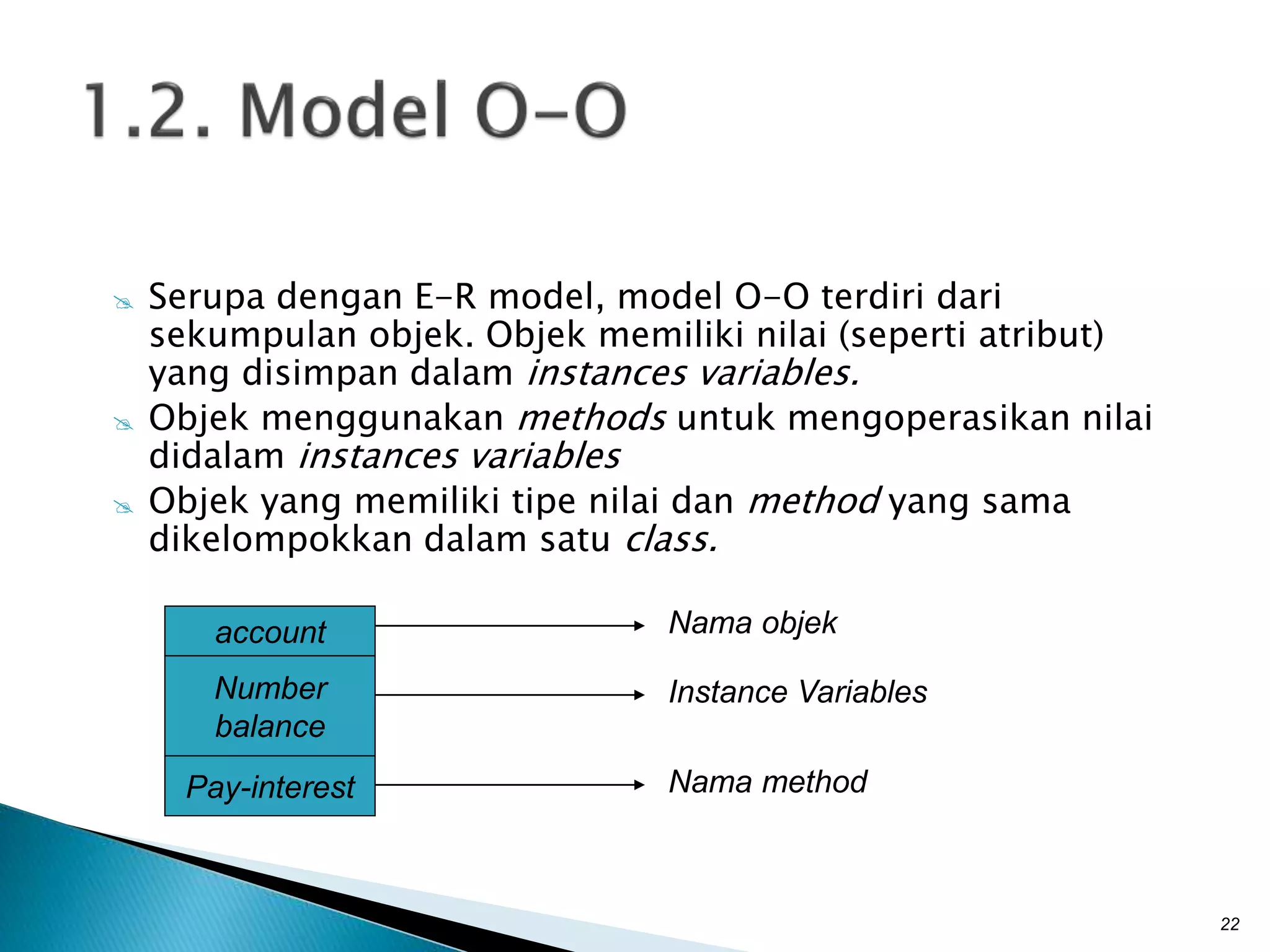 Serupa dengan E-R model, model O-O terdiri dari
sekumpulan objek. Objek memiliki nilai (seperti atribut)
yang disimpan dalam instances variables.
 Objek menggunakan methods untuk mengoperasikan nilai
didalam instances variables
 Objek yang memiliki tipe nilai dan method yang sama
dikelompokkan dalam satu class.
22
account
Number
balance
Pay-interest
Nama objek
Instance Variables
Nama method
 