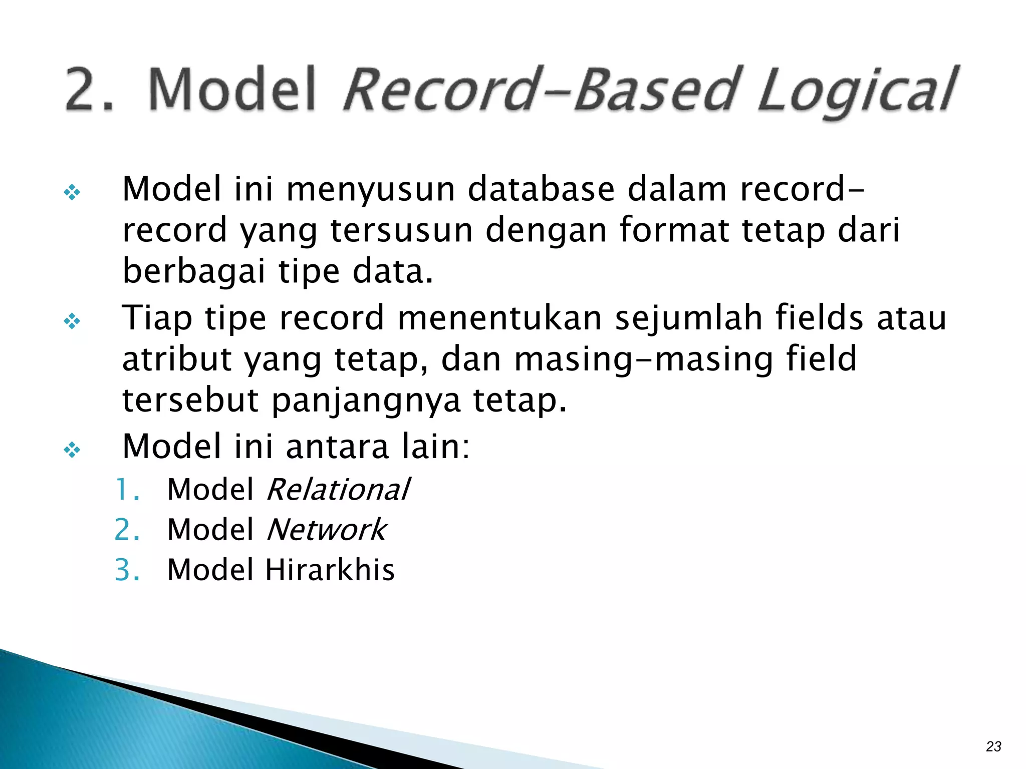  Model ini menyusun database dalam record-
record yang tersusun dengan format tetap dari
berbagai tipe data.
 Tiap tipe record menentukan sejumlah fields atau
atribut yang tetap, dan masing-masing field
tersebut panjangnya tetap.
 Model ini antara lain:
1. Model Relational
2. Model Network
3. Model Hirarkhis
23
 