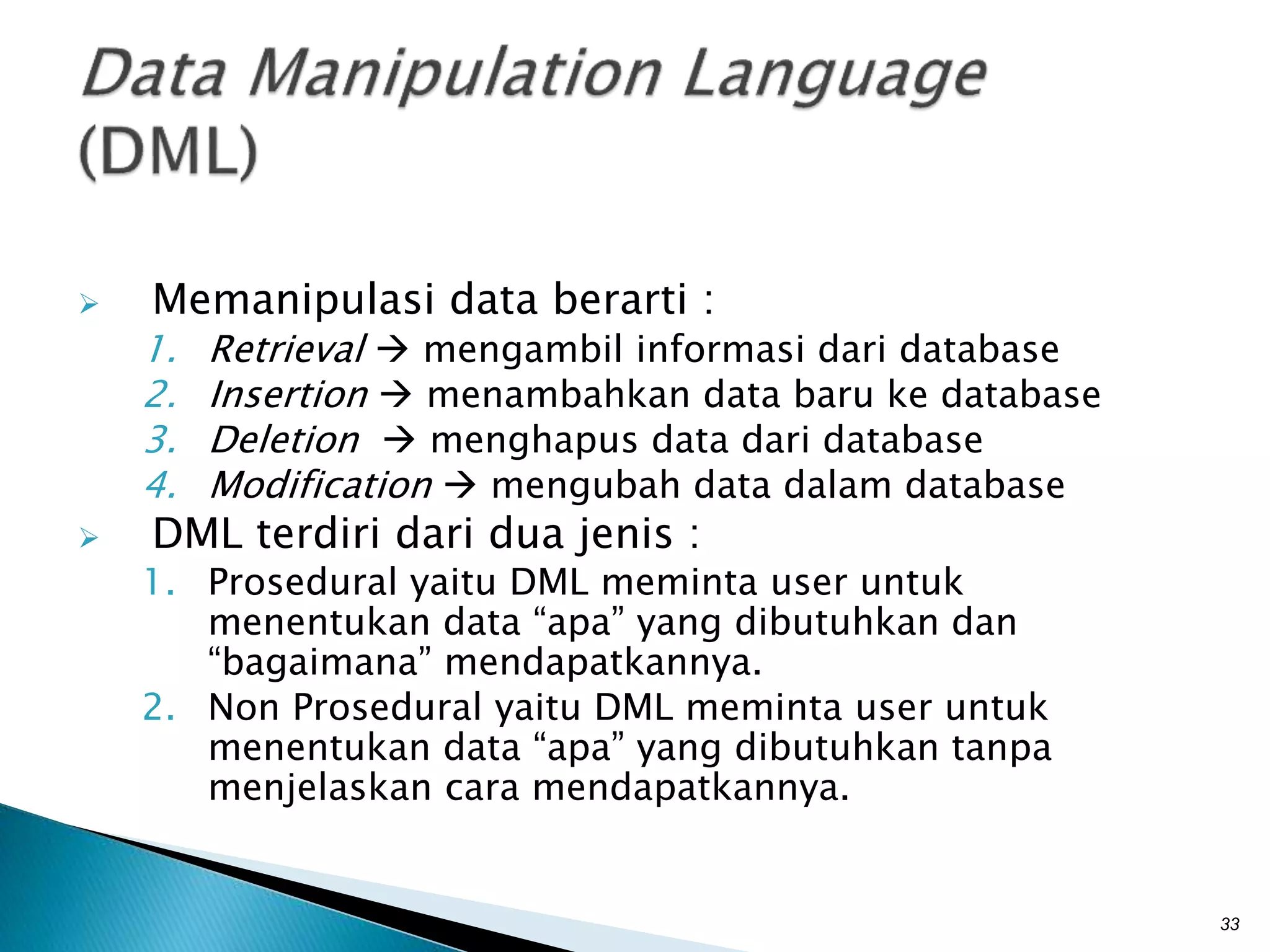  Memanipulasi data berarti :
1. Retrieval  mengambil informasi dari database
2. Insertion  menambahkan data baru ke database
3. Deletion  menghapus data dari database
4. Modification  mengubah data dalam database
 DML terdiri dari dua jenis :
1. Prosedural yaitu DML meminta user untuk
menentukan data “apa” yang dibutuhkan dan
“bagaimana” mendapatkannya.
2. Non Prosedural yaitu DML meminta user untuk
menentukan data “apa” yang dibutuhkan tanpa
menjelaskan cara mendapatkannya.
33
 