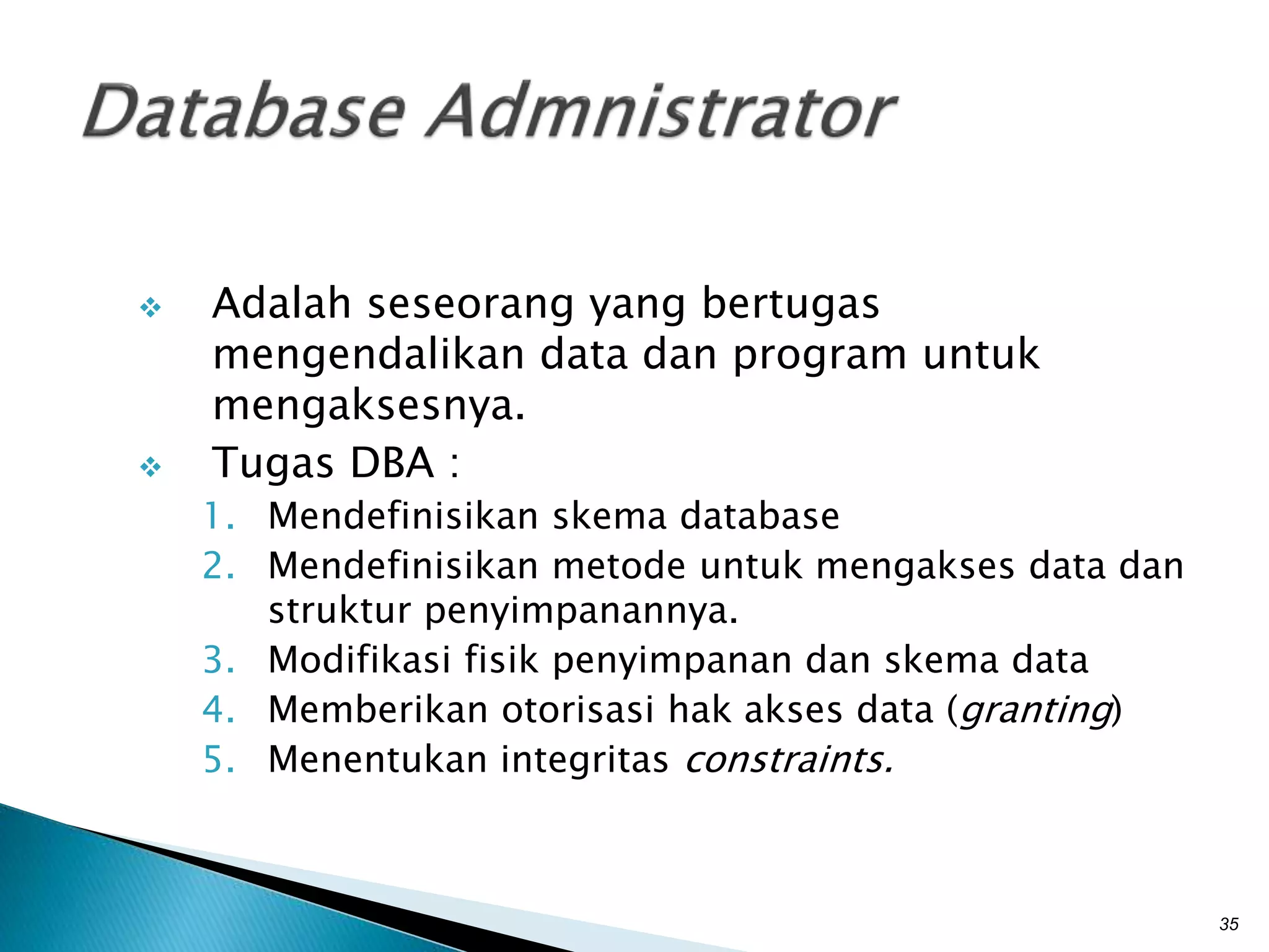  Adalah seseorang yang bertugas
mengendalikan data dan program untuk
mengaksesnya.
 Tugas DBA :
1. Mendefinisikan skema database
2. Mendefinisikan metode untuk mengakses data dan
struktur penyimpanannya.
3. Modifikasi fisik penyimpanan dan skema data
4. Memberikan otorisasi hak akses data (granting)
5. Menentukan integritas constraints.
35
 