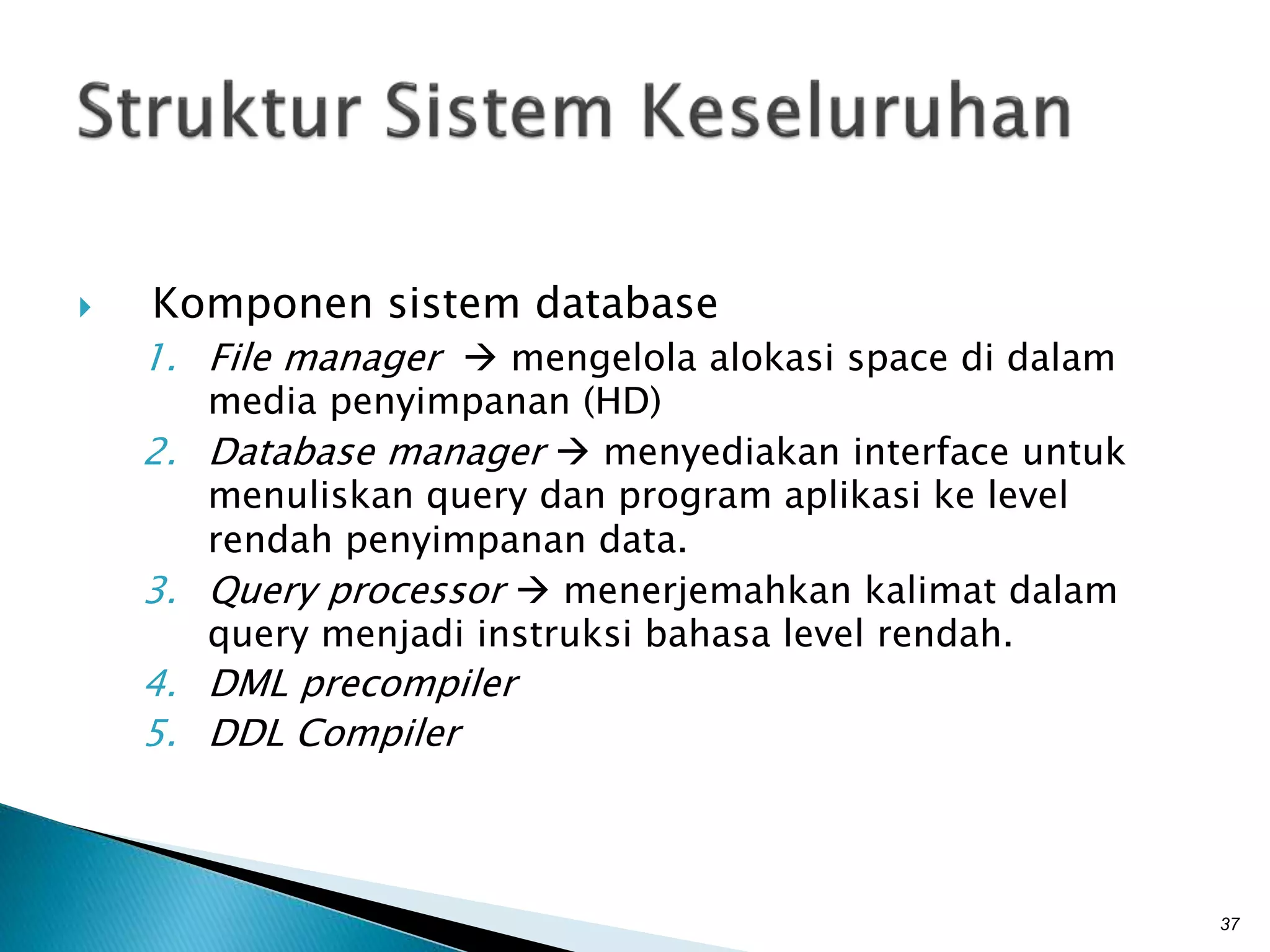  Komponen sistem database
1. File manager  mengelola alokasi space di dalam
media penyimpanan (HD)
2. Database manager  menyediakan interface untuk
menuliskan query dan program aplikasi ke level
rendah penyimpanan data.
3. Query processor  menerjemahkan kalimat dalam
query menjadi instruksi bahasa level rendah.
4. DML precompiler
5. DDL Compiler
37
 