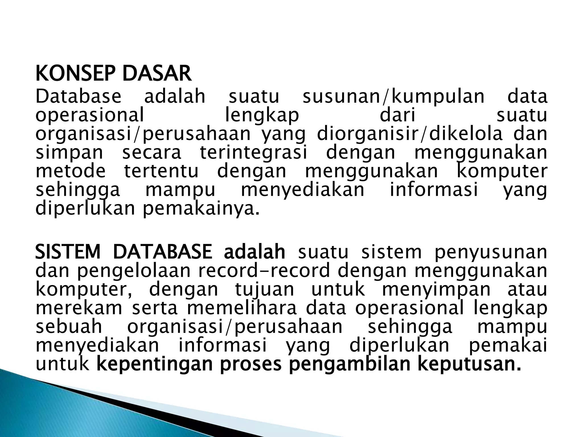 KONSEP DASAR
Database adalah suatu susunan/kumpulan data
operasional lengkap dari suatu
organisasi/perusahaan yang diorganisir/dikelola dan
simpan secara terintegrasi dengan menggunakan
metode tertentu dengan menggunakan komputer
sehingga mampu menyediakan informasi yang
diperlukan pemakainya.
SISTEM DATABASE adalah suatu sistem penyusunan
dan pengelolaan record-record dengan menggunakan
komputer, dengan tujuan untuk menyimpan atau
merekam serta memelihara data operasional lengkap
sebuah organisasi/perusahaan sehingga mampu
menyediakan informasi yang diperlukan pemakai
untuk kepentingan proses pengambilan keputusan.
 