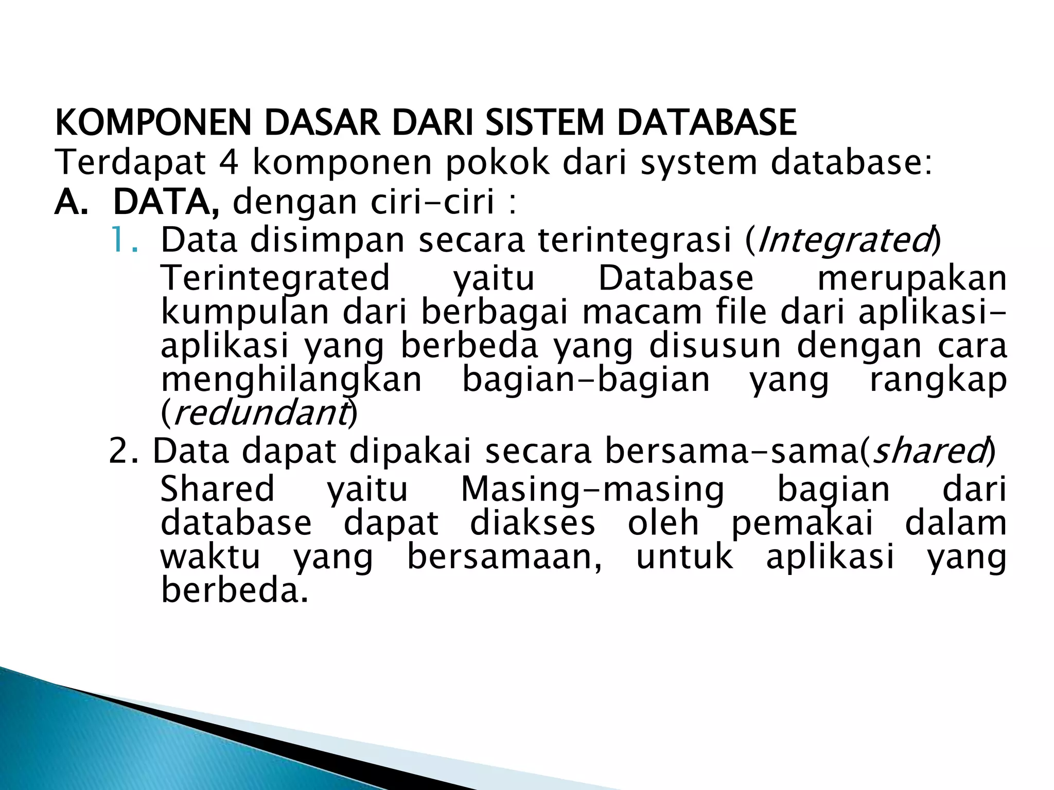KOMPONEN DASAR DARI SISTEM DATABASE
Terdapat 4 komponen pokok dari system database:
A. DATA, dengan ciri-ciri :
1. Data disimpan secara terintegrasi (Integrated)
Terintegrated yaitu Database merupakan
kumpulan dari berbagai macam file dari aplikasi-
aplikasi yang berbeda yang disusun dengan cara
menghilangkan bagian-bagian yang rangkap
(redundant)
2. Data dapat dipakai secara bersama-sama(shared)
Shared yaitu Masing-masing bagian dari
database dapat diakses oleh pemakai dalam
waktu yang bersamaan, untuk aplikasi yang
berbeda.
 