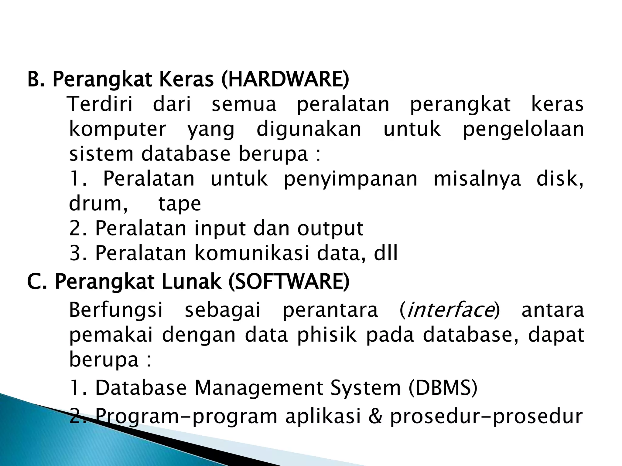 B. Perangkat Keras (HARDWARE)
Terdiri dari semua peralatan perangkat keras
komputer yang digunakan untuk pengelolaan
sistem database berupa :
1. Peralatan untuk penyimpanan misalnya disk,
drum, tape
2. Peralatan input dan output
3. Peralatan komunikasi data, dll
C. Perangkat Lunak (SOFTWARE)
Berfungsi sebagai perantara (interface) antara
pemakai dengan data phisik pada database, dapat
berupa :
1. Database Management System (DBMS)
2. Program-program aplikasi & prosedur-prosedur
 