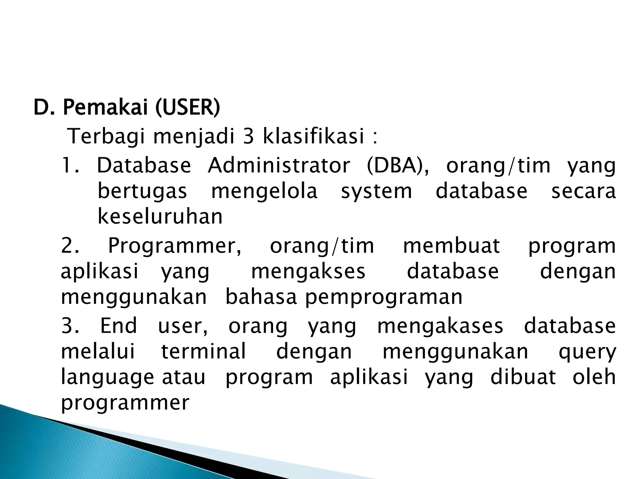 D. Pemakai (USER)
Terbagi menjadi 3 klasifikasi :
1. Database Administrator (DBA), orang/tim yang
bertugas mengelola system database secara
keseluruhan
2. Programmer, orang/tim membuat program
aplikasi yang mengakses database dengan
menggunakan bahasa pemprograman
3. End user, orang yang mengakases database
melalui terminal dengan menggunakan query
language atau program aplikasi yang dibuat oleh
programmer
 