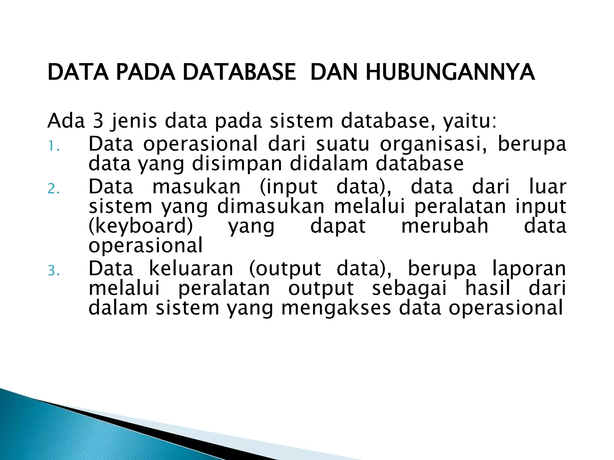 DATA PADA DATABASE DAN HUBUNGANNYA
Ada 3 jenis data pada sistem database, yaitu:
1. Data operasional dari suatu organisasi, berupa
data yang disimpan didalam database
2. Data masukan (input data), data dari luar
sistem yang dimasukan melalui peralatan input
(keyboard) yang dapat merubah data
operasional
3. Data keluaran (output data), berupa laporan
melalui peralatan output sebagai hasil dari
dalam sistem yang mengakses data operasional
 