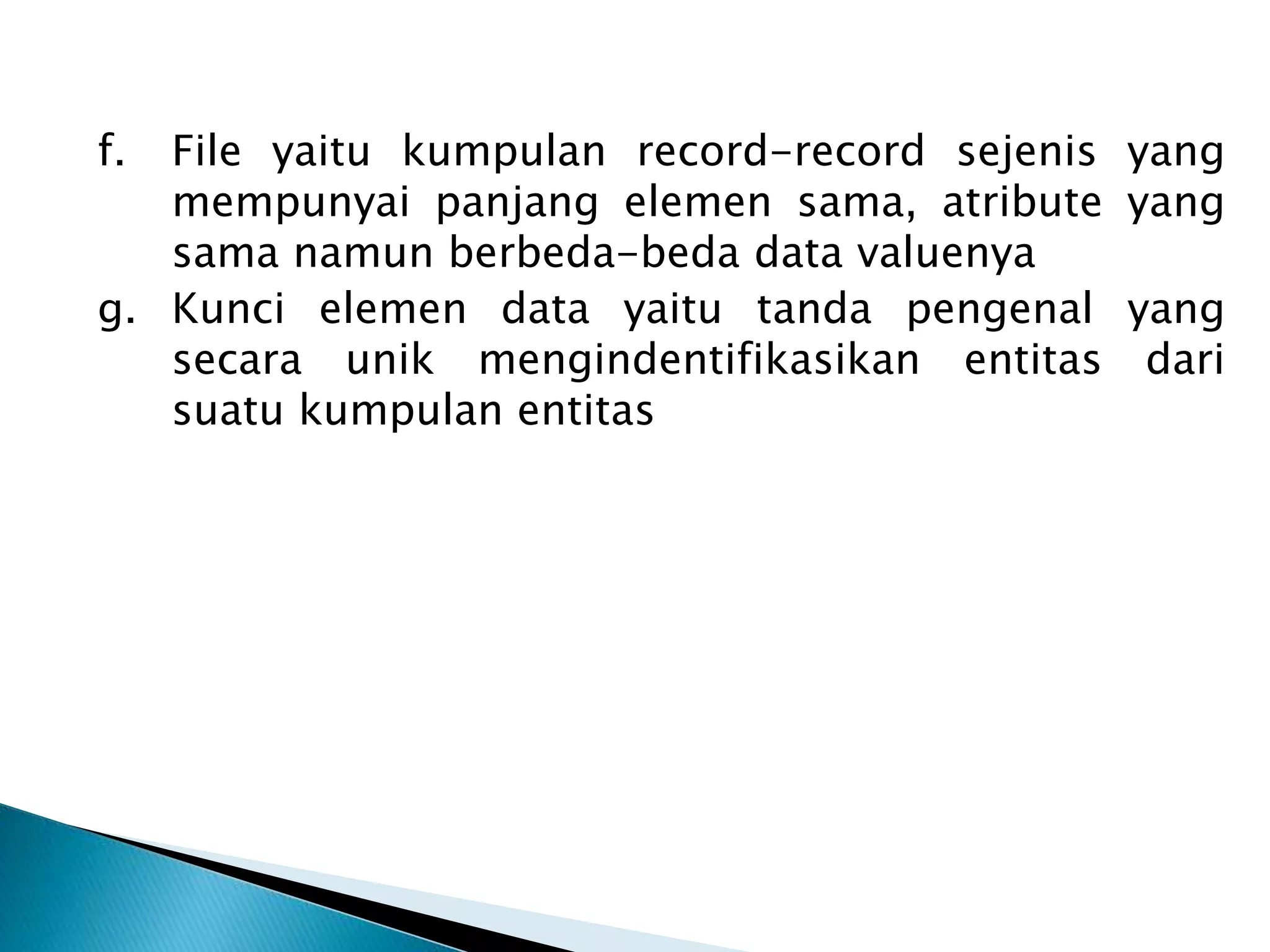 f. File yaitu kumpulan record-record sejenis yang
mempunyai panjang elemen sama, atribute yang
sama namun berbeda-beda data valuenya
g. Kunci elemen data yaitu tanda pengenal yang
secara unik mengindentifikasikan entitas dari
suatu kumpulan entitas
 