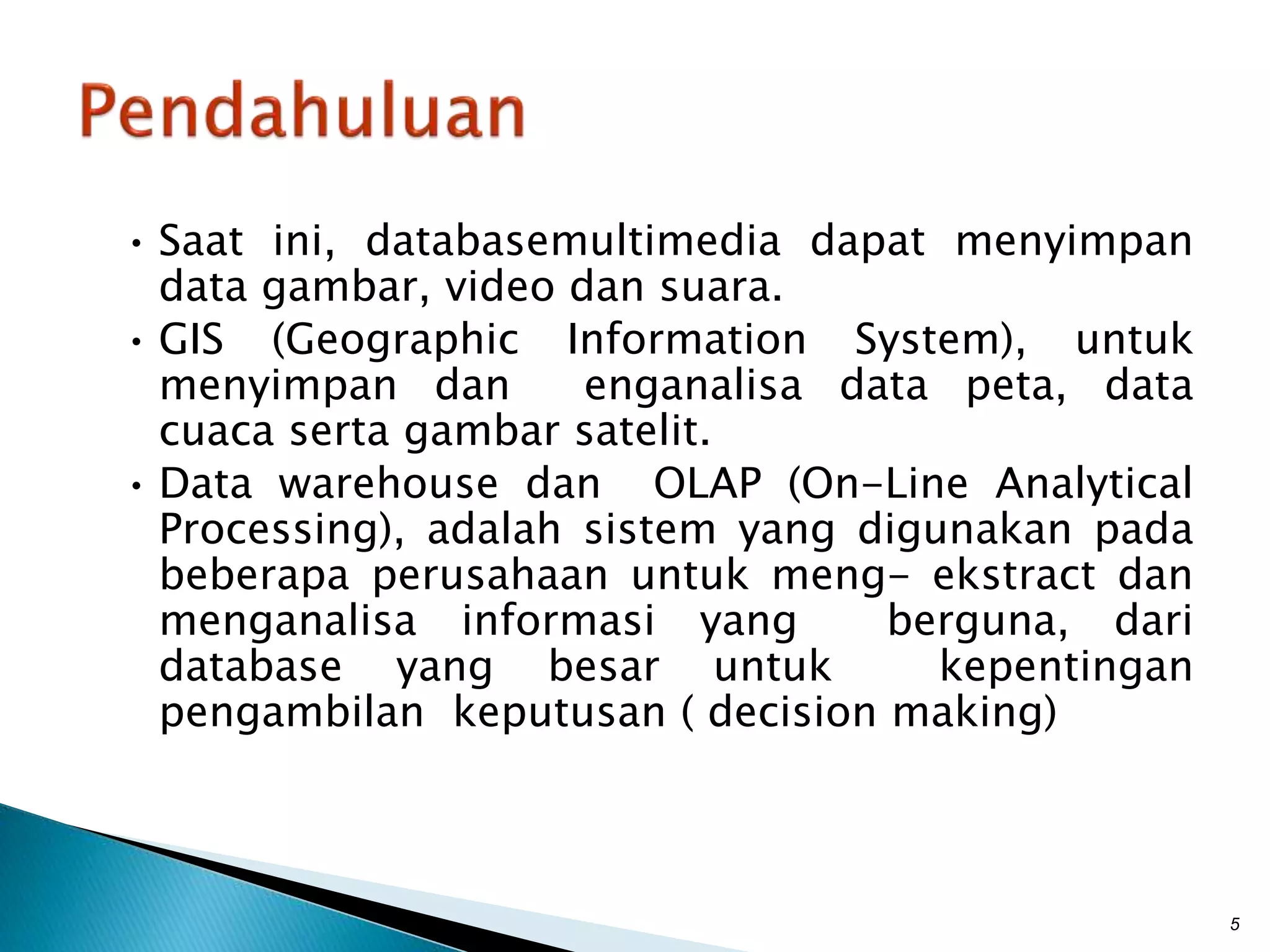 • Saat ini, databasemultimedia dapat menyimpan
data gambar, video dan suara.
• GIS (Geographic Information System), untuk
menyimpan dan enganalisa data peta, data
cuaca serta gambar satelit.
• Data warehouse dan OLAP (On-Line Analytical
Processing), adalah sistem yang digunakan pada
beberapa perusahaan untuk meng- ekstract dan
menganalisa informasi yang berguna, dari
database yang besar untuk kepentingan
pengambilan keputusan ( decision making)
5
 