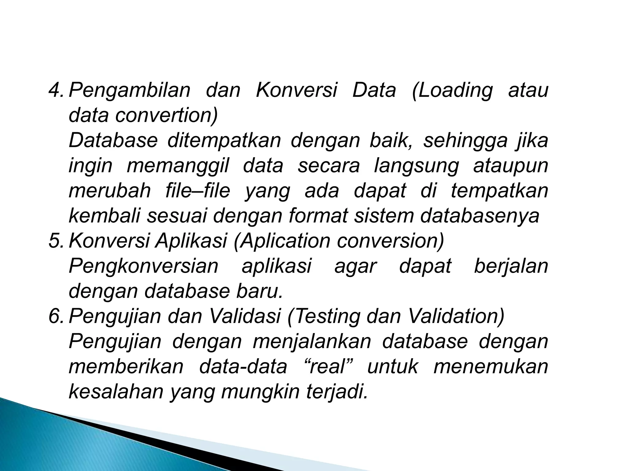 4. Pengambilan dan Konversi Data (Loading atau
data convertion)
Database ditempatkan dengan baik, sehingga jika
ingin memanggil data secara langsung ataupun
merubah file–file yang ada dapat di tempatkan
kembali sesuai dengan format sistem databasenya
5. Konversi Aplikasi (Aplication conversion)
Pengkonversian aplikasi agar dapat berjalan
dengan database baru.
6. Pengujian dan Validasi (Testing dan Validation)
Pengujian dengan menjalankan database dengan
memberikan data-data “real” untuk menemukan
kesalahan yang mungkin terjadi.
 