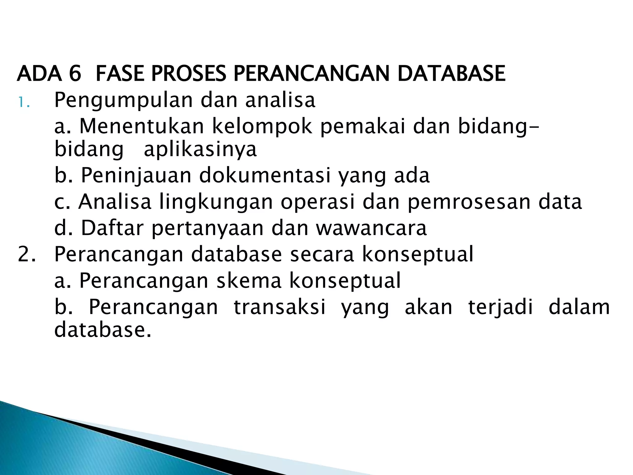 ADA 6 FASE PROSES PERANCANGAN DATABASE
1. Pengumpulan dan analisa
a. Menentukan kelompok pemakai dan bidang-
bidang aplikasinya
b. Peninjauan dokumentasi yang ada
c. Analisa lingkungan operasi dan pemrosesan data
d. Daftar pertanyaan dan wawancara
2. Perancangan database secara konseptual
a. Perancangan skema konseptual
b. Perancangan transaksi yang akan terjadi dalam
database.
 