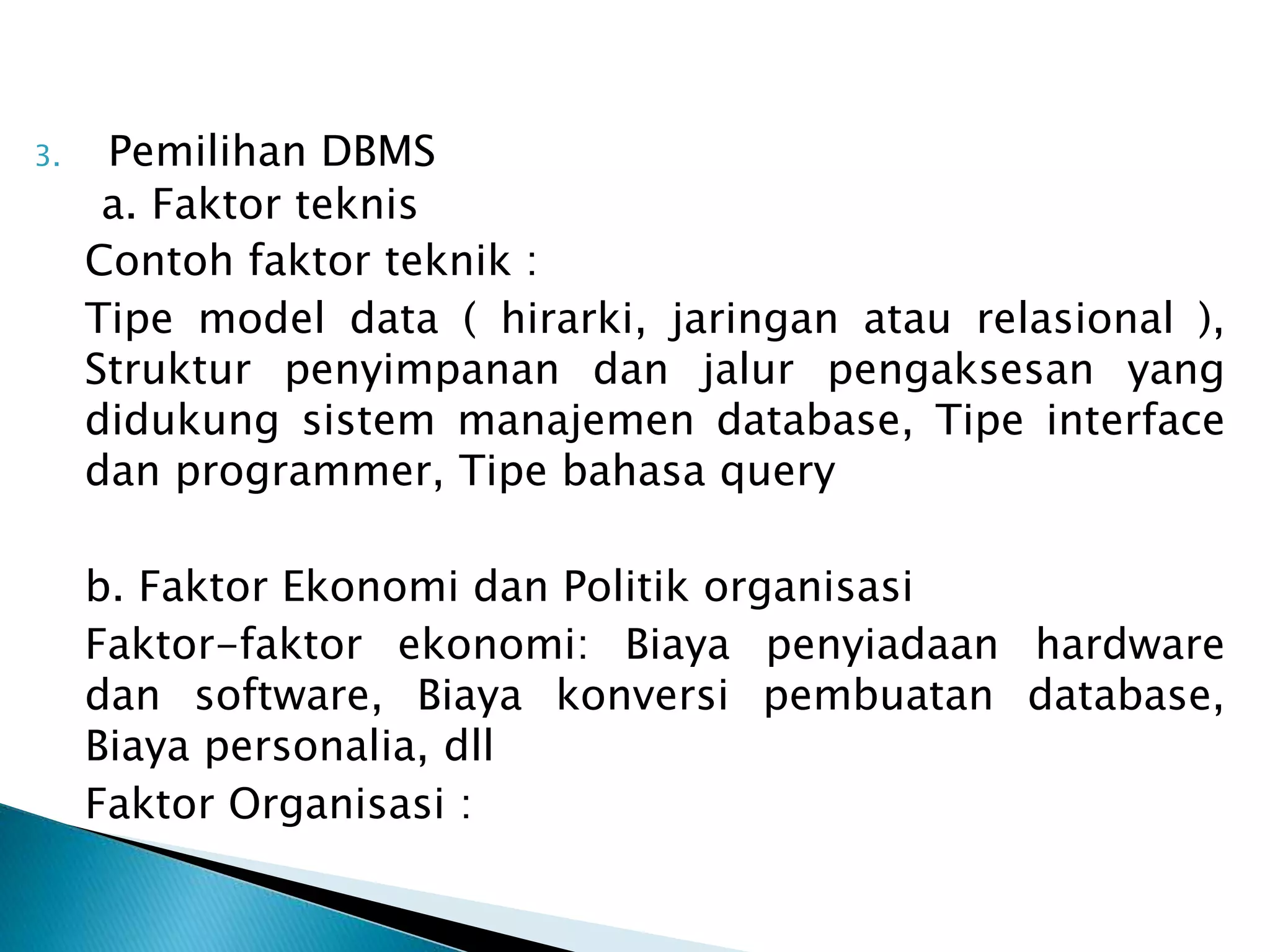 3. Pemilihan DBMS
a. Faktor teknis
Contoh faktor teknik :
Tipe model data ( hirarki, jaringan atau relasional ),
Struktur penyimpanan dan jalur pengaksesan yang
didukung sistem manajemen database, Tipe interface
dan programmer, Tipe bahasa query
b. Faktor Ekonomi dan Politik organisasi
Faktor-faktor ekonomi: Biaya penyiadaan hardware
dan software, Biaya konversi pembuatan database,
Biaya personalia, dll
Faktor Organisasi :
 