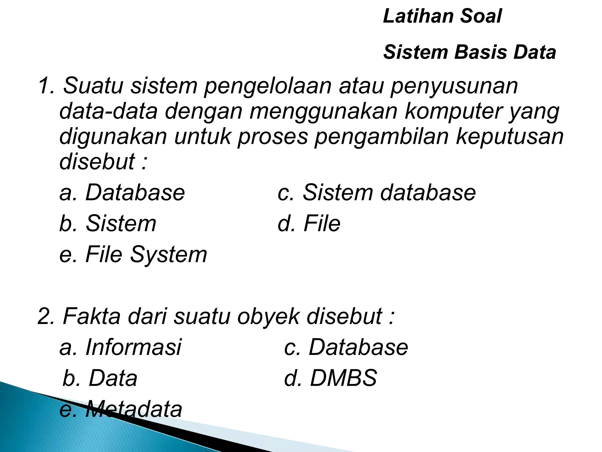 1. Suatu sistem pengelolaan atau penyusunan
data-data dengan menggunakan komputer yang
digunakan untuk proses pengambilan keputusan
disebut :
a. Database c. Sistem database
b. Sistem d. File
e. File System
2. Fakta dari suatu obyek disebut :
a. Informasi c. Database
b. Data d. DMBS
e. Metadata
Latihan Soal
Sistem Basis Data
 
