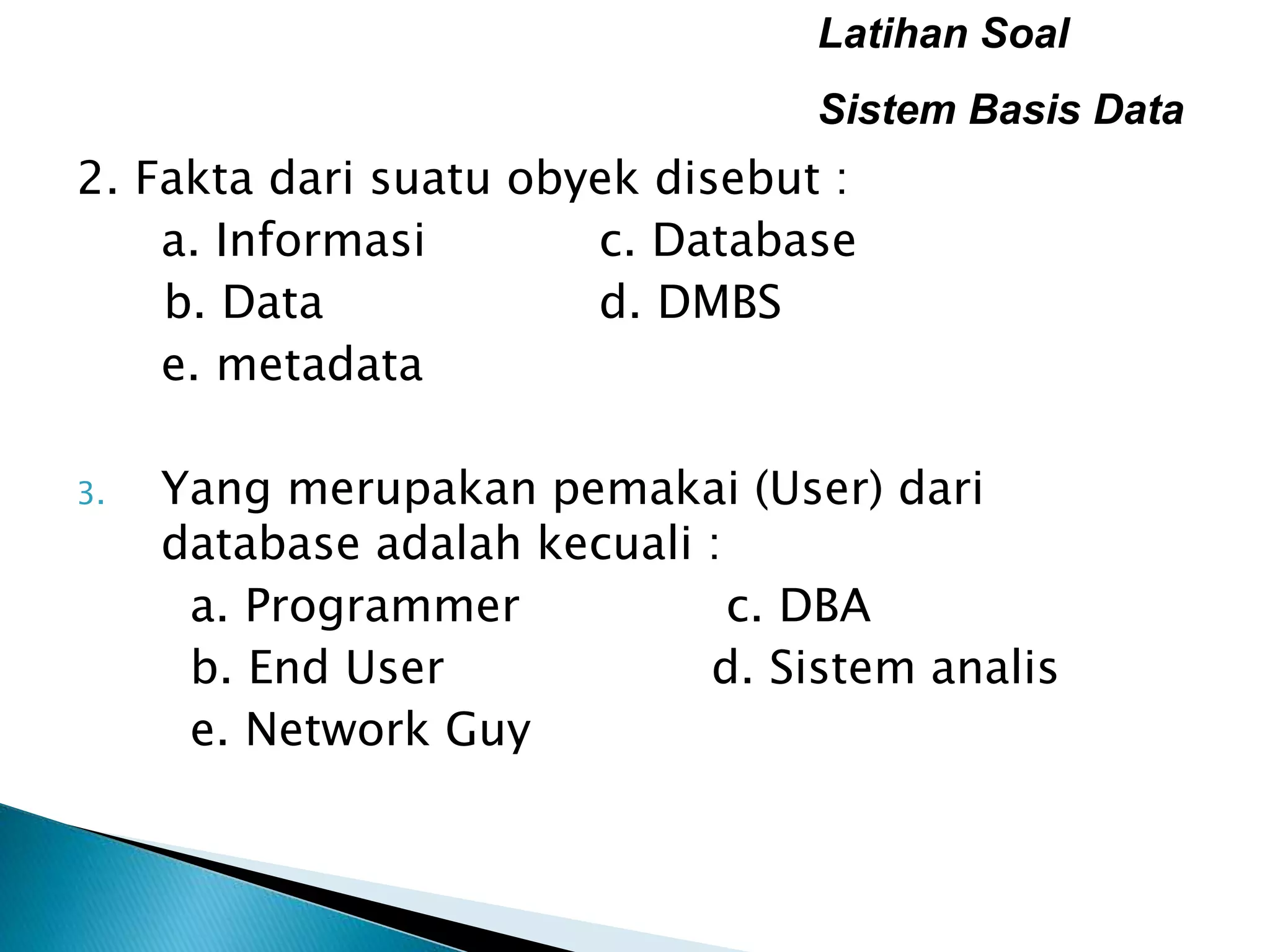 Latihan Soal
Sistem Basis Data
2. Fakta dari suatu obyek disebut :
a. Informasi c. Database
b. Data d. DMBS
e. metadata
3. Yang merupakan pemakai (User) dari
database adalah kecuali :
a. Programmer c. DBA
b. End User d. Sistem analis
e. Network Guy
 