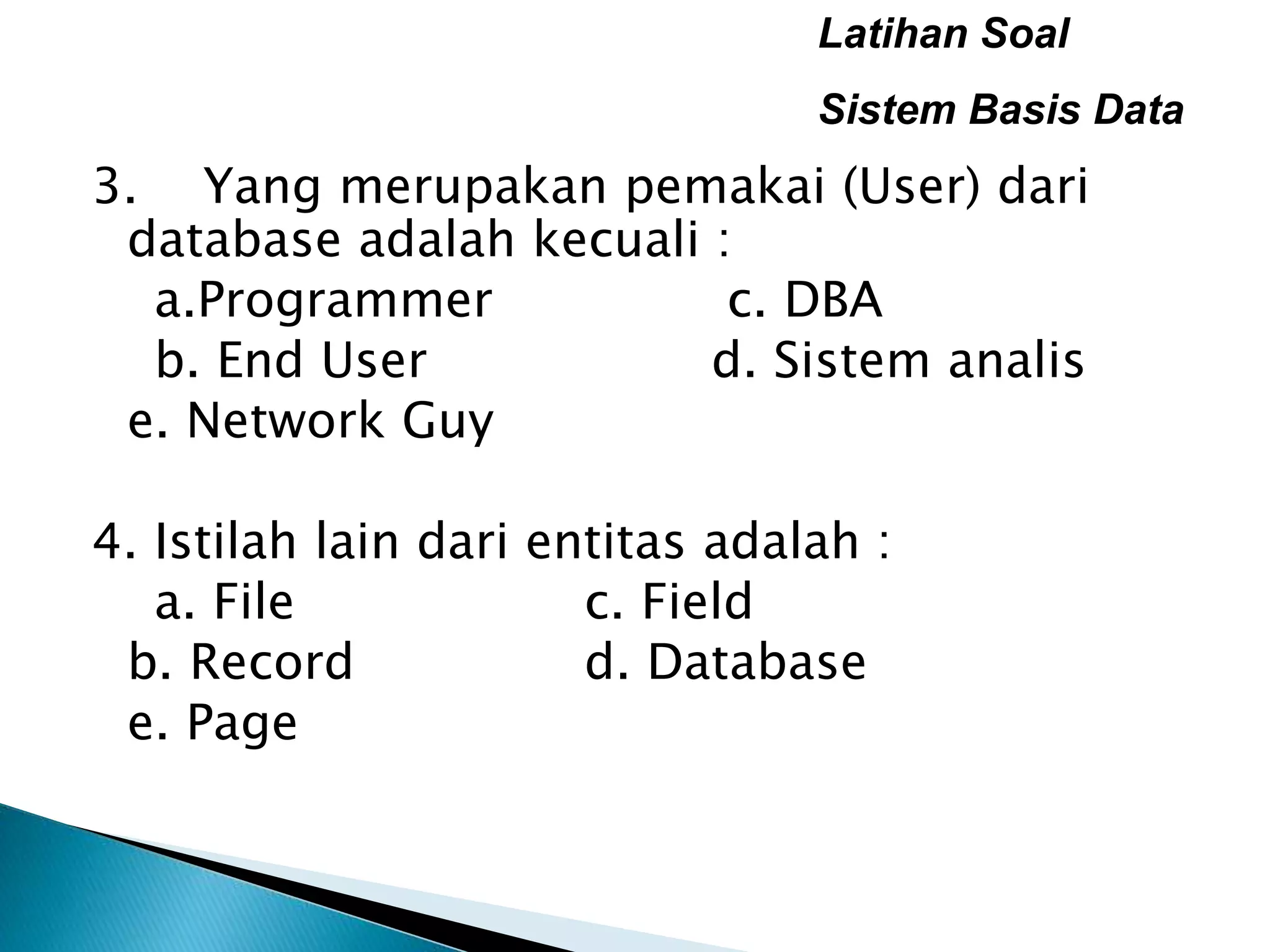Latihan Soal
Sistem Basis Data
3. Yang merupakan pemakai (User) dari
database adalah kecuali :
a.Programmer c. DBA
b. End User d. Sistem analis
e. Network Guy
4. Istilah lain dari entitas adalah :
a. File c. Field
b. Record d. Database
e. Page
 