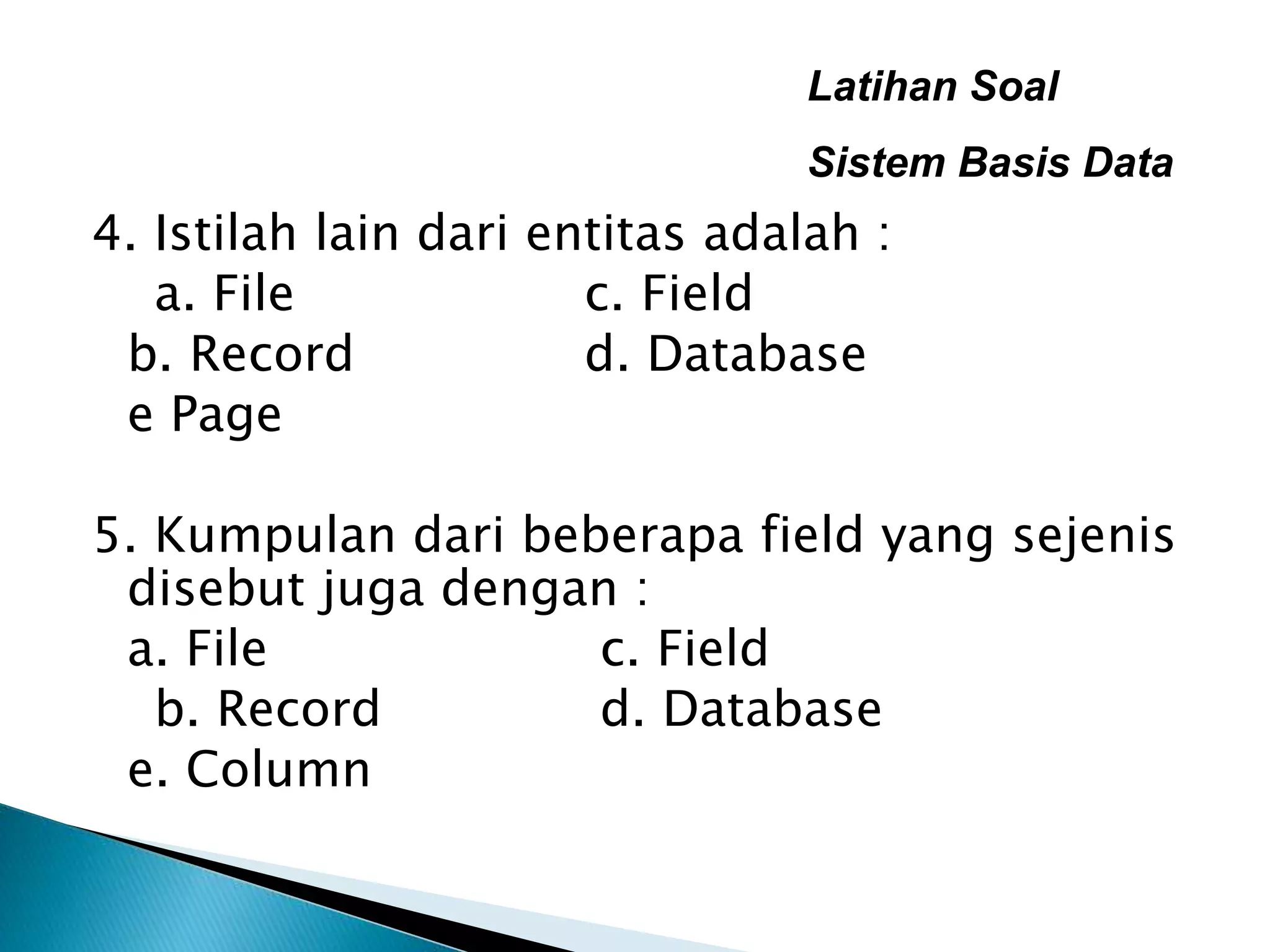 Latihan Soal
Sistem Basis Data
4. Istilah lain dari entitas adalah :
a. File c. Field
b. Record d. Database
e Page
5. Kumpulan dari beberapa field yang sejenis
disebut juga dengan :
a. File c. Field
b. Record d. Database
e. Column
 