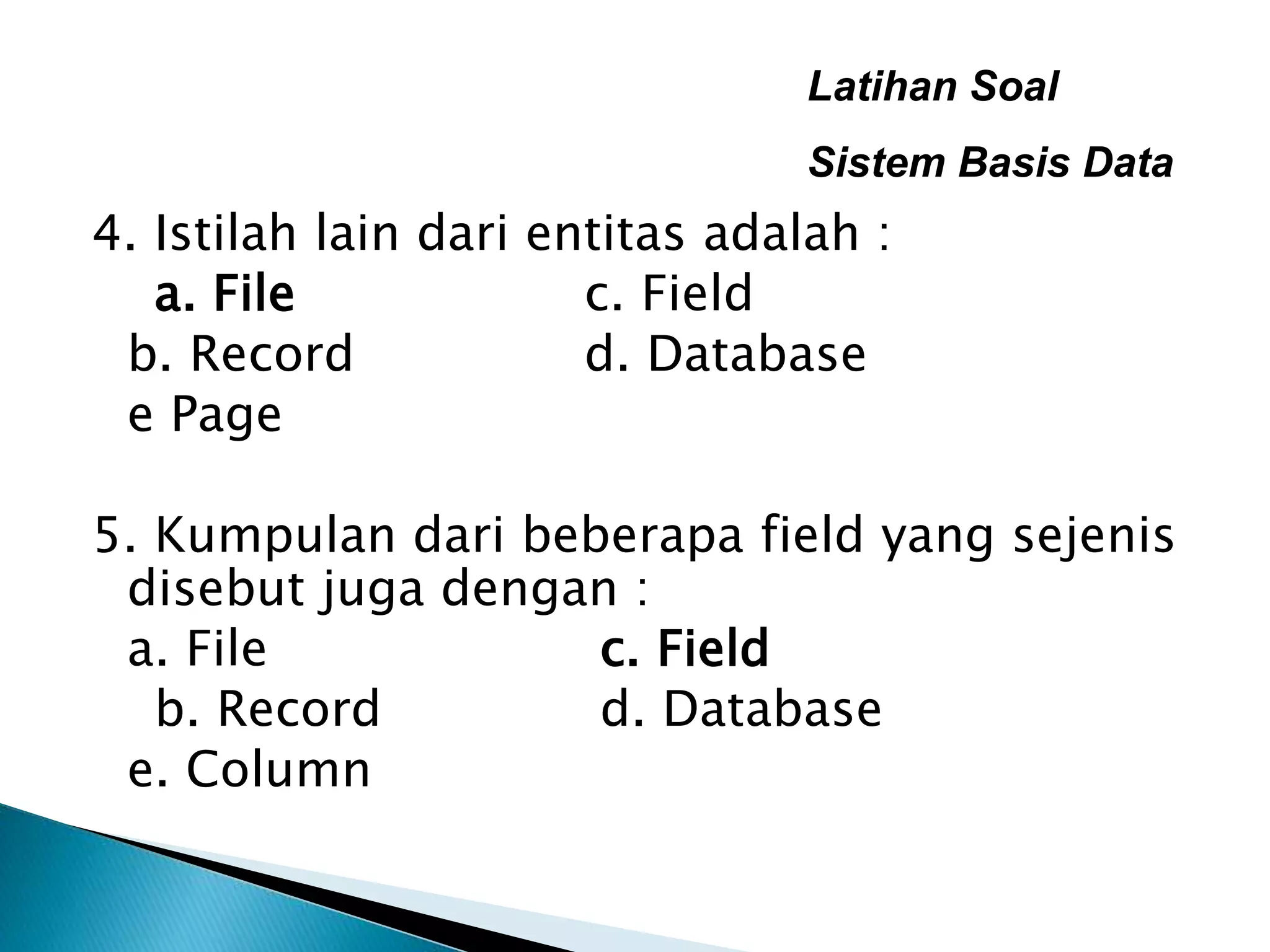 Latihan Soal
Sistem Basis Data
4. Istilah lain dari entitas adalah :
a. File c. Field
b. Record d. Database
e Page
5. Kumpulan dari beberapa field yang sejenis
disebut juga dengan :
a. File c. Field
b. Record d. Database
e. Column
 