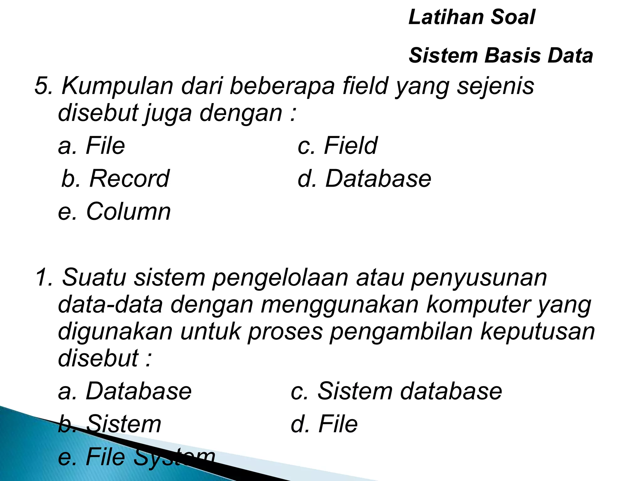 Latihan Soal
Sistem Basis Data
5. Kumpulan dari beberapa field yang sejenis
disebut juga dengan :
a. File c. Field
b. Record d. Database
e. Column
1. Suatu sistem pengelolaan atau penyusunan
data-data dengan menggunakan komputer yang
digunakan untuk proses pengambilan keputusan
disebut :
a. Database c. Sistem database
b. Sistem d. File
e. File System
 