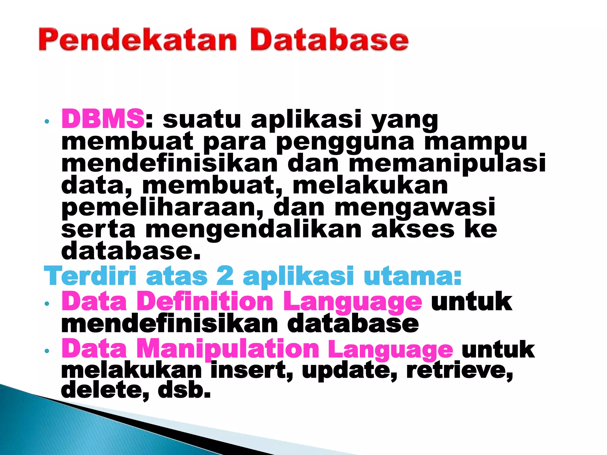 • DBMS: suatu aplikasi yang
membuat para pengguna mampu
mendefinisikan dan memanipulasi
data, membuat, melakukan
pemeliharaan, dan mengawasi
serta mengendalikan akses ke
database.
Terdiri atas 2 aplikasi utama:
• Data Definition Language untuk
mendefinisikan database
• Data Manipulation Language untuk
melakukan insert, update, retrieve,
delete, dsb.
 