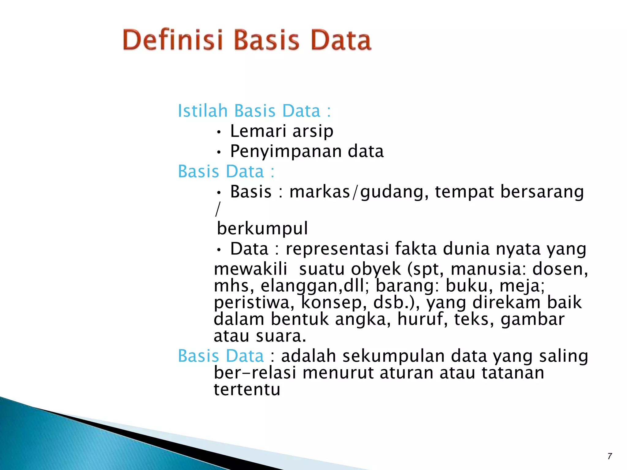 Istilah Basis Data :
• Lemari arsip
• Penyimpanan data
Basis Data :
• Basis : markas/gudang, tempat bersarang
/
berkumpul
• Data : representasi fakta dunia nyata yang
mewakili suatu obyek (spt, manusia: dosen,
mhs, elanggan,dll; barang: buku, meja;
peristiwa, konsep, dsb.), yang direkam baik
dalam bentuk angka, huruf, teks, gambar
atau suara.
Basis Data : adalah sekumpulan data yang saling
ber-relasi menurut aturan atau tatanan
tertentu
7
 