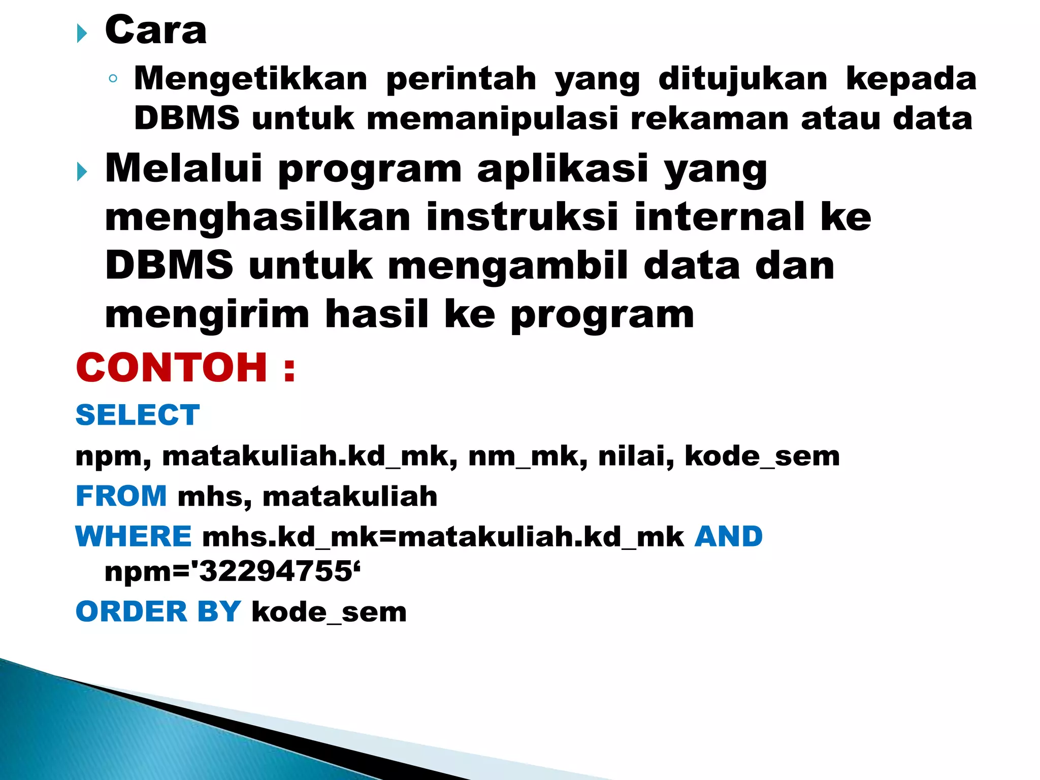  Cara
◦ Mengetikkan perintah yang ditujukan kepada
DBMS untuk memanipulasi rekaman atau data
 Melalui program aplikasi yang
menghasilkan instruksi internal ke
DBMS untuk mengambil data dan
mengirim hasil ke program
CONTOH :
SELECT
npm, matakuliah.kd_mk, nm_mk, nilai, kode_sem
FROM mhs, matakuliah
WHERE mhs.kd_mk=matakuliah.kd_mk AND
npm='32294755‘
ORDER BY kode_sem
 