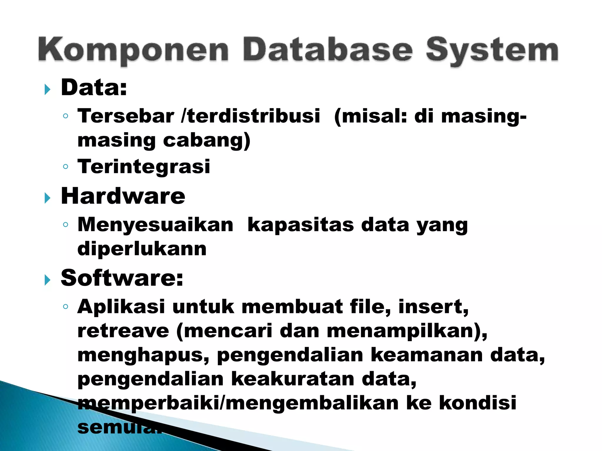  Data:
◦ Tersebar /terdistribusi (misal: di masing-
masing cabang)
◦ Terintegrasi
 Hardware
◦ Menyesuaikan kapasitas data yang
diperlukann
 Software:
◦ Aplikasi untuk membuat file, insert,
retreave (mencari dan menampilkan),
menghapus, pengendalian keamanan data,
pengendalian keakuratan data,
memperbaiki/mengembalikan ke kondisi
semula.
 