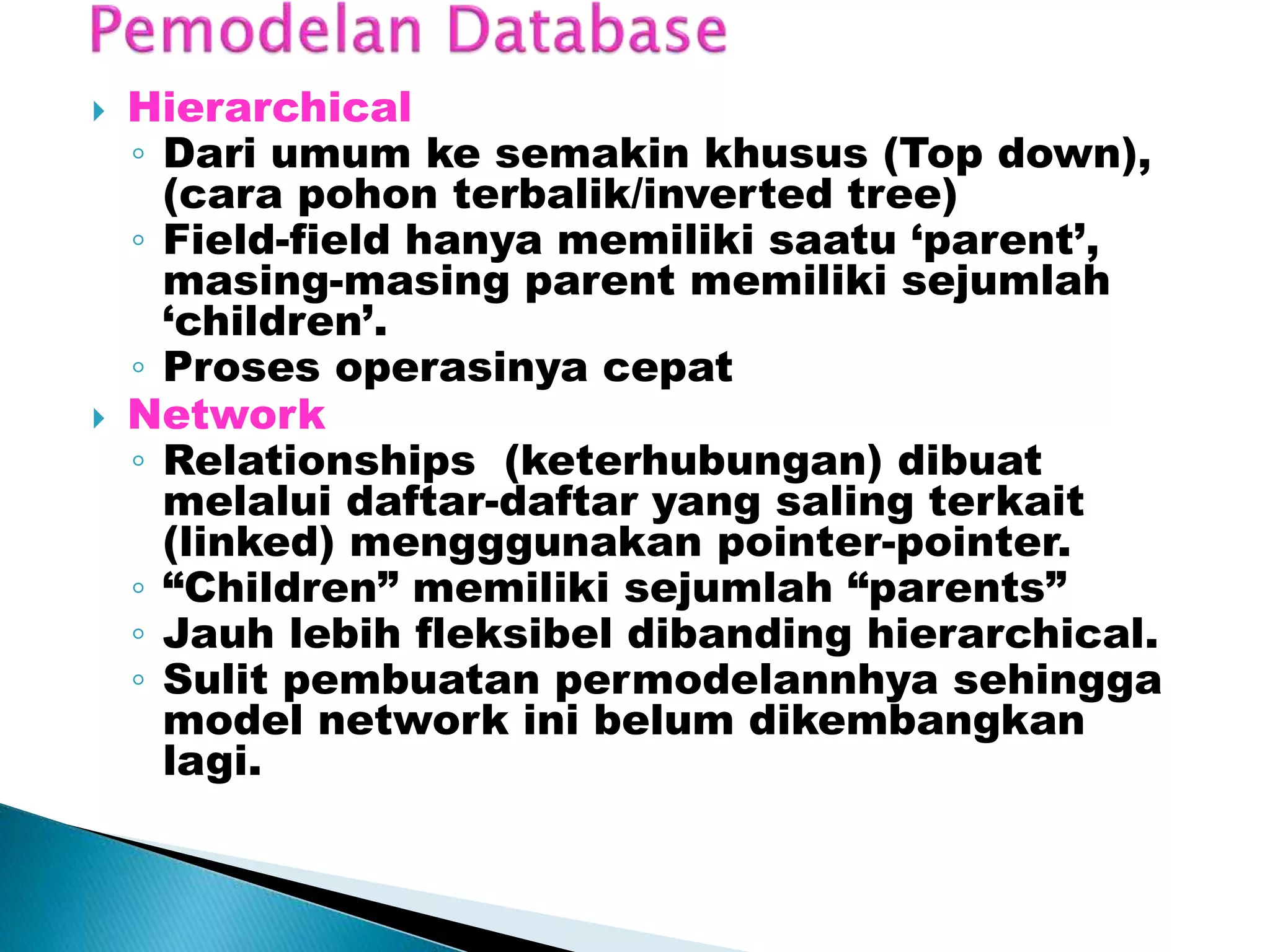  Hierarchical
◦ Dari umum ke semakin khusus (Top down),
(cara pohon terbalik/inverted tree)
◦ Field-field hanya memiliki saatu ‘parent’,
masing-masing parent memiliki sejumlah
‘children’.
◦ Proses operasinya cepat
 Network
◦ Relationships (keterhubungan) dibuat
melalui daftar-daftar yang saling terkait
(linked) mengggunakan pointer-pointer.
◦ “Children” memiliki sejumlah “parents”
◦ Jauh lebih fleksibel dibanding hierarchical.
◦ Sulit pembuatan permodelannhya sehingga
model network ini belum dikembangkan
lagi.
 
