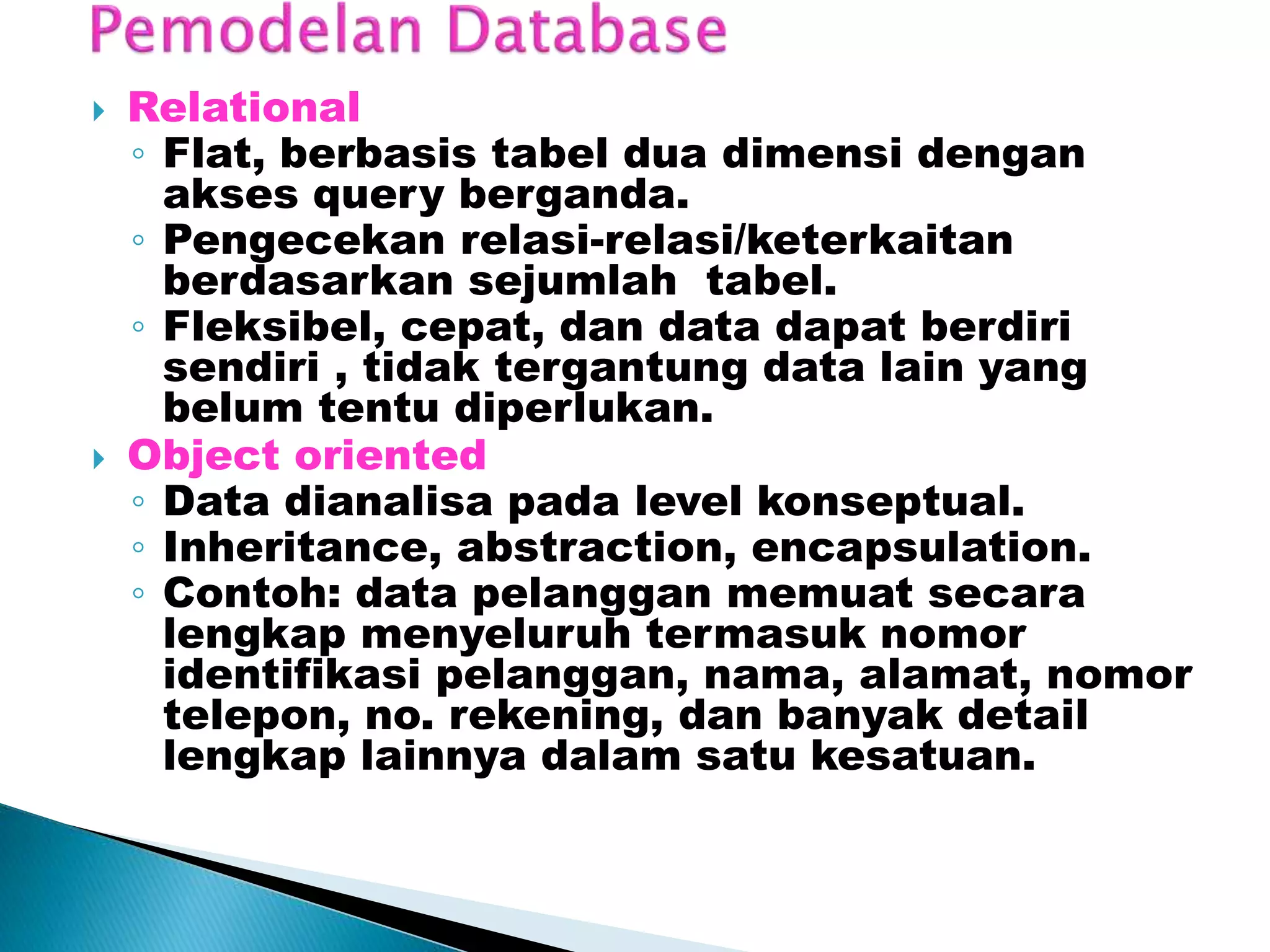  Relational
◦ Flat, berbasis tabel dua dimensi dengan
akses query berganda.
◦ Pengecekan relasi-relasi/keterkaitan
berdasarkan sejumlah tabel.
◦ Fleksibel, cepat, dan data dapat berdiri
sendiri , tidak tergantung data lain yang
belum tentu diperlukan.
 Object oriented
◦ Data dianalisa pada level konseptual.
◦ Inheritance, abstraction, encapsulation.
◦ Contoh: data pelanggan memuat secara
lengkap menyeluruh termasuk nomor
identifikasi pelanggan, nama, alamat, nomor
telepon, no. rekening, dan banyak detail
lengkap lainnya dalam satu kesatuan.
 