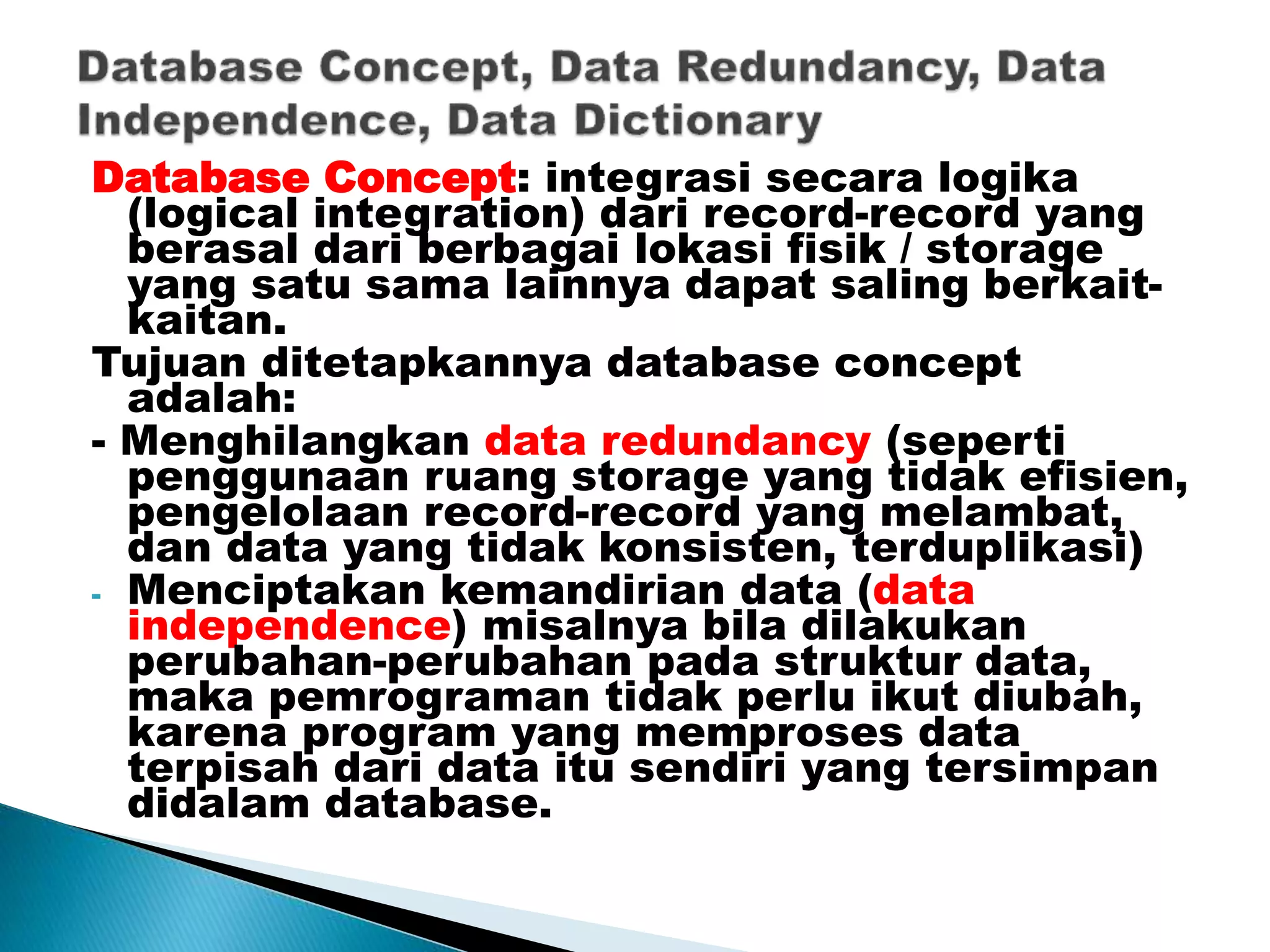 Database Concept: integrasi secara logika
(logical integration) dari record-record yang
berasal dari berbagai lokasi fisik / storage
yang satu sama lainnya dapat saling berkait-
kaitan.
Tujuan ditetapkannya database concept
adalah:
- Menghilangkan data redundancy (seperti
penggunaan ruang storage yang tidak efisien,
pengelolaan record-record yang melambat,
dan data yang tidak konsisten, terduplikasi)
- Menciptakan kemandirian data (data
independence) misalnya bila dilakukan
perubahan-perubahan pada struktur data,
maka pemrograman tidak perlu ikut diubah,
karena program yang memproses data
terpisah dari data itu sendiri yang tersimpan
didalam database.
 