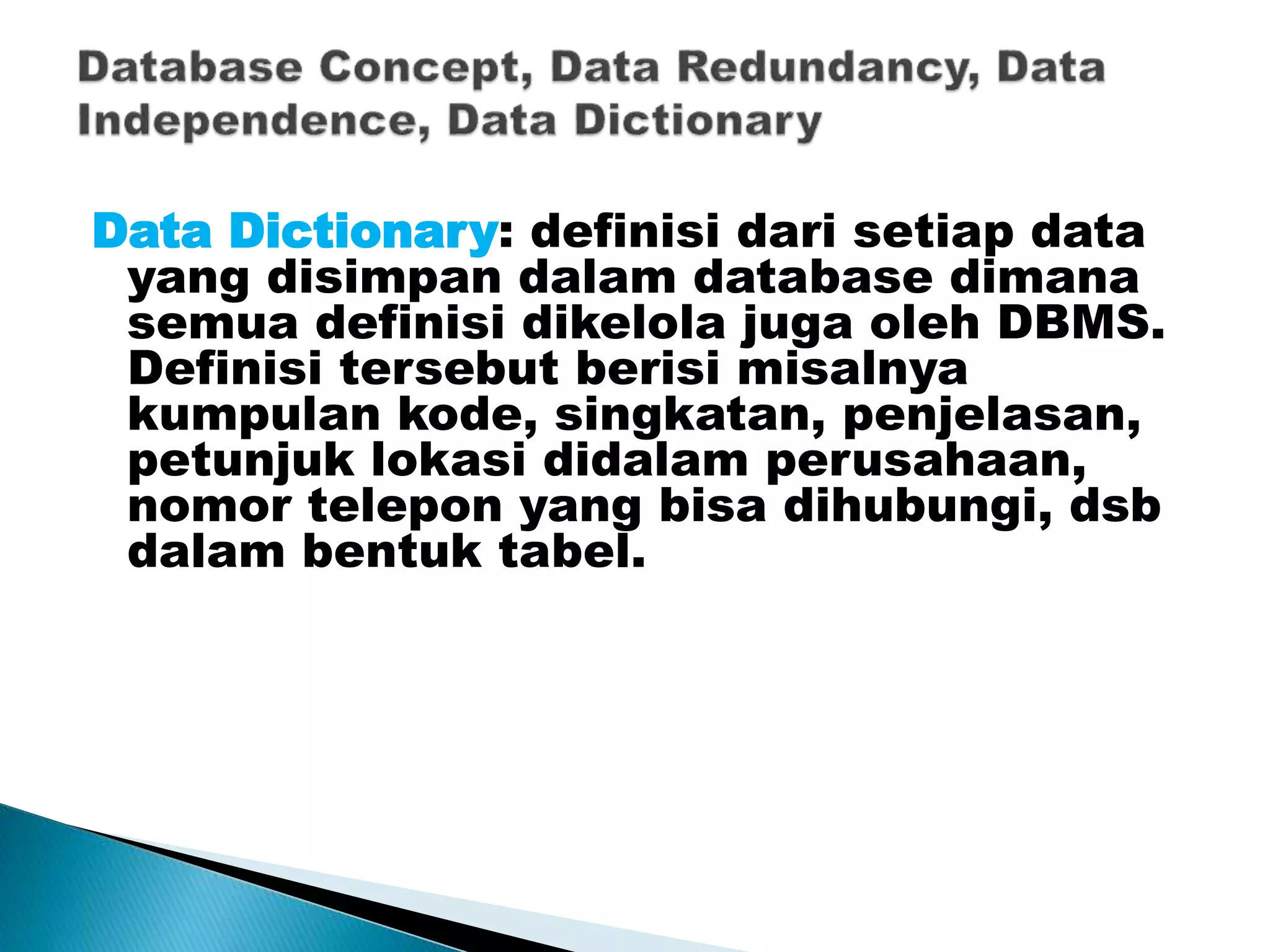 Data Dictionary: definisi dari setiap data
yang disimpan dalam database dimana
semua definisi dikelola juga oleh DBMS.
Definisi tersebut berisi misalnya
kumpulan kode, singkatan, penjelasan,
petunjuk lokasi didalam perusahaan,
nomor telepon yang bisa dihubungi, dsb
dalam bentuk tabel.
 