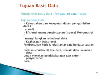 Prinsip kerja Basis Data : Pengaturan data / arsip
Tujuan Basis Data :
• Kemudahan dan kecepatan dalam pengambilan
data (
speed)
• Efisiensi ruang penyimpanan ( space) Mengurangi
/
menghilangkan redudansi data
• Keakuratan (Accuracy)
Pembentukan kode & relasi antar data berdasar aturan
/
batasan (constraint) tipe data, domain data, keunikan
data,
untuk menekan ketidakakuratan saat entry /
penyimpanan
data.
12
 