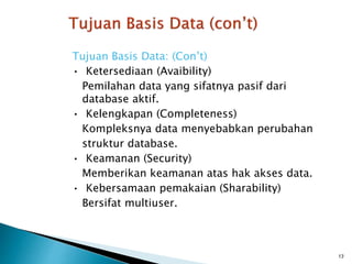 Tujuan Basis Data: (Con’t)
• Ketersediaan (Avaibility)
Pemilahan data yang sifatnya pasif dari
database aktif.
• Kelengkapan (Completeness)
Kompleksnya data menyebabkan perubahan
struktur database.
• Keamanan (Security)
Memberikan keamanan atas hak akses data.
• Kebersamaan pemakaian (Sharability)
Bersifat multiuser.
13
 