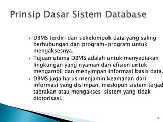  DBMS terdiri dari sekelompok data yang saling
berhubungan dan program-program untuk
mengaksesnya.
 Tujuan utama DBMS adalah untuk menyediakan
lingkungan yang nyaman dan efisien untuk
mengambil dan menyimpan informasi basis data.
 DBMS juga harus menjamin keamanan dari
informasi yang disimpan, meskipun sistem terjad
tabrakan atau mengakses sistem yang tidak
diotorisasi.
15
 