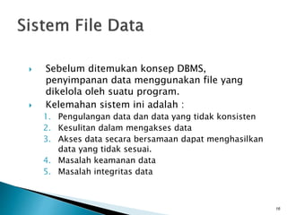 Sebelum ditemukan konsep DBMS,
penyimpanan data menggunakan file yang
dikelola oleh suatu program.
 Kelemahan sistem ini adalah :
1. Pengulangan data dan data yang tidak konsisten
2. Kesulitan dalam mengakses data
3. Akses data secara bersamaan dapat menghasilkan
data yang tidak sesuai.
4. Masalah keamanan data
5. Masalah integritas data
16
 