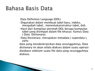 Data Definition Language (DDL)
–Digunakan dalam membuat tabel baru, indeks,
mengubah tabel, menentukanstruktur tabel, dsb.
–Hasil dari kompilasi perintah DDL berupa kumpulan
tabel yang disimpan dalam file khusus: Kamus Data
( Data Dictionary).
–Data Dictionary :merupakan metadata ( superdata ),
yaitu
data yang mendeskripsikan data sesungguhnya. Data
dictionary ini akan selalu diakses dalam suatu operasi
database sebelum suatu file data yang sesungguhnya
diakses.
31
 