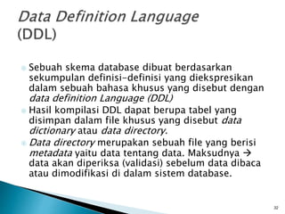  Sebuah skema database dibuat berdasarkan
sekumpulan definisi-definisi yang diekspresikan
dalam sebuah bahasa khusus yang disebut dengan
data definition Language (DDL)
 Hasil kompilasi DDL dapat berupa tabel yang
disimpan dalam file khusus yang disebut data
dictionary atau data directory.
 Data directory merupakan sebuah file yang berisi
metadata yaitu data tentang data. Maksudnya 
data akan diperiksa (validasi) sebelum data dibaca
atau dimodifikasi di dalam sistem database.
32
 