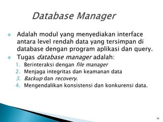 Adalah modul yang menyediakan interface
antara level rendah data yang tersimpan di
database dengan program aplikasi dan query.
 Tugas database manager adalah:
1. Berinteraksi dengan file manager
2. Menjaga integritas dan keamanan data
3. Backup dan recovery.
4. Mengendalikan konsistensi dan konkurensi data.
34
 