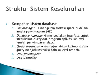 Komponen sistem database
1. File manager  mengelola alokasi space di dalam
media penyimpanan (HD)
2. Database manager  menyediakan interface untuk
menuliskan query dan program aplikasi ke level
rendah penyimpanan data.
3. Query processor  menerjemahkan kalimat dalam
query menjadi instruksi bahasa level rendah.
4. DML precompiler
5. DDL Compiler
37
 