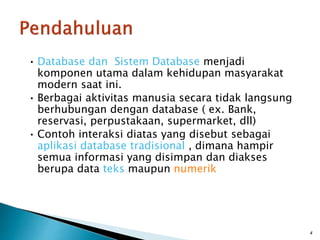 • Database dan Sistem Database menjadi
komponen utama dalam kehidupan masyarakat
modern saat ini.
• Berbagai aktivitas manusia secara tidak langsung
berhubungan dengan database ( ex. Bank,
reservasi, perpustakaan, supermarket, dll)
• Contoh interaksi diatas yang disebut sebagai
aplikasi database tradisional , dimana hampir
semua informasi yang disimpan dan diakses
berupa data teks maupun numerik
4
 