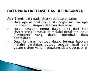 DATA PADA DATABASE DAN HUBUNGANNYA
Ada 3 jenis data pada sistem database, yaitu:
1. Data operasional dari suatu organisasi, berupa
data yang disimpan didalam database
2. Data masukan (input data), data dari luar
sistem yang dimasukan melalui peralatan input
(keyboard) yang dapat merubah data
operasional
3. Data keluaran (output data), berupa laporan
melalui peralatan output sebagai hasil dari
dalam sistem yang mengakses data operasional
 