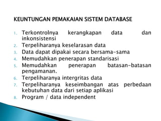 KEUNTUNGAN PEMAKAIAN SISTEM DATABASE
1. Terkontrolnya kerangkapan data dan
inkonsistensi
2. Terpeliharanya keselarasan data
3. Data dapat dipakai secara bersama-sama
4. Memudahkan penerapan standarisasi
5. Memudahkan penerapan batasan-batasan
pengamanan.
6. Terpeliharanya intergritas data
7. Terpeliharanya keseimbangan atas perbedaan
kebutuhan data dari setiap aplikasi
8. Program / data independent
 