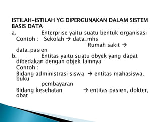 ISTILAH-ISTILAH YG DIPERGUNAKAN DALAM SISTEM
BASIS DATA
a. Enterprise yaitu suatu bentuk organisasi
Contoh : Sekolah  data_mhs
Rumah sakit 
data_pasien
b. Entitas yaitu suatu obyek yang dapat
dibedakan dengan objek lainnya
Contoh :
Bidang administrasi siswa  entitas mahasiswa,
buku
pembayaran
Bidang kesehatan  entitas pasien, dokter,
obat
 