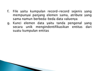 f. File yaitu kumpulan record-record sejenis yang
mempunyai panjang elemen sama, atribute yang
sama namun berbeda-beda data valuenya
g. Kunci elemen data yaitu tanda pengenal yang
secara unik mengindentifikasikan entitas dari
suatu kumpulan entitas
 