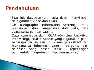 • Saat ini, databasemultimedia dapat menyimpan
data gambar, video dan suara.
• GIS (Geographic Information System), untuk
menyimpan dan enganalisa data peta, data
cuaca serta gambar satelit.
• Data warehouse dan OLAP (On-Line Analytical
Processing), adalah sistem yang digunakan pada
beberapa perusahaan untuk meng- ekstract dan
menganalisa informasi yang berguna, dari
database yang besar untuk kepentingan
pengambilan keputusan ( decision making)
5
 