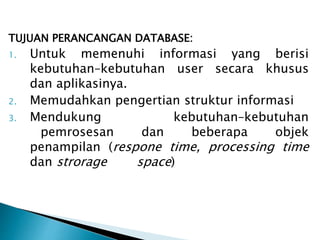 TUJUAN PERANCANGAN DATABASE:
1. Untuk memenuhi informasi yang berisi
kebutuhan–kebutuhan user secara khusus
dan aplikasinya.
2. Memudahkan pengertian struktur informasi
3. Mendukung kebutuhan–kebutuhan
pemrosesan dan beberapa objek
penampilan (respone time, processing time
dan strorage space)
 